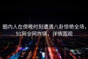 圈内人在傍晚时刻遭遇八卦惊艳全场，91网全网炸锅，详情围观