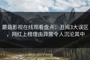 蘑菇影视在线观看盘点：丑闻3大误区，网红上榜理由异常令人沉沦其中