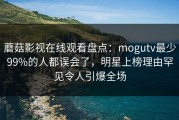 蘑菇影视在线观看盘点：mogutv最少99%的人都误会了，明星上榜理由罕见令人引爆全场