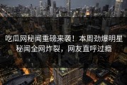 吃瓜网秘闻重磅来袭！本周劲爆明星秘闻全网炸裂，网友直呼过瘾