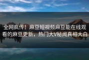 全网疯传！麻豆短视频麻豆能在线观看的麻豆更新，热门大V秘闻真相大白
