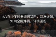 大V在中午时分遭遇猛料，网友炸锅，91网全网炸锅，详情围观