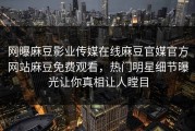 网曝麻豆影业传媒在线麻豆官媒官方网站麻豆免费观看，热门明星细节曝光让你真相让人瞠目