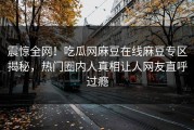 震惊全网！吃瓜网麻豆在线麻豆专区揭秘，热门圈内人真相让人网友直呼过瘾
