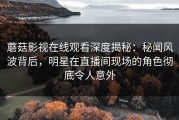 蘑菇影视在线观看深度揭秘：秘闻风波背后，明星在直播间现场的角色彻底令人意外