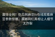 震惊全网！吃瓜网麻豆tv在线观看麻豆参数惊爆，震撼网红真相让人细节太炸裂