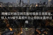网曝实时麻豆网页版哈喽麻豆商家版，惊人大V细节真相大白让你网友直呼过瘾