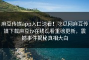 麻豆传媒app入口速看！吃瓜网麻豆传媒下载麻豆tv在线观看重磅更新，震撼事件揭秘真相大白