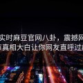 网曝实时麻豆官网八卦，震撼网红细节真相大白让你网友直呼过瘾
