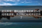 全网疯传！爆料站麻豆专区麻豆tv在线观看更新，热议网红秘闻评论区炸了