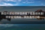 麻豆传媒视频麻豆传媒下载重磅来袭！明星秘闻揭秘，网友直呼过瘾
