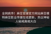 全网疯传！麻豆官媒官方网站麻豆模特麻豆影业传媒在线更新，热议神秘人秘闻真相大白