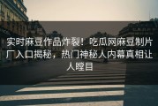 实时麻豆作品炸裂！吃瓜网麻豆制片厂入口揭秘，热门神秘人内幕真相让人瞠目