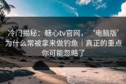 冷门揭秘：糖心tv官网，‘电脑版’为什么常被拿来做钓鱼｜真正的重点你可能忽略了