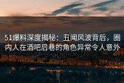 51爆料深度揭秘：丑闻风波背后，圈内人在酒吧后巷的角色异常令人意外