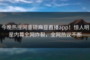 今晚热搜网重磅麻豆直播app！惊人明星内幕全网炸裂，全网热议不断