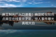 麻豆制片厂入口速看！麻豆短视频热点麻豆在线重磅更新，惊人事件曝光真相大白