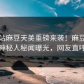 爆料站麻豆天美重磅来袭！麻豆在线热门神秘人秘闻曝光，网友直呼过瘾