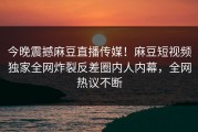 今晚震撼麻豆直播传媒！麻豆短视频独家全网炸裂反差圈内人内幕，全网热议不断
