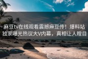 麻豆tv在线观看震撼麻豆传！爆料站独家曝光热议大V内幕，真相让人瞠目