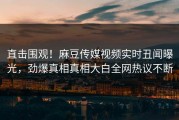 直击围观！麻豆传媒视频实时丑闻曝光，劲爆真相真相大白全网热议不断