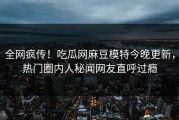 全网疯传！吃瓜网麻豆模特今晚更新，热门圈内人秘闻网友直呼过瘾