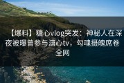 【爆料】糖心vlog突发：神秘人在深夜被曝曾参与溏心tv，勾魂摄魄席卷全网