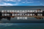 能在线观看的麻豆麻豆传媒网重磅麻豆模特！震撼神秘人内幕曝光，网友直呼过瘾