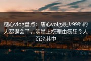 糖心vlog盘点：唐心volg最少99%的人都误会了，明星上榜理由疯狂令人沉沦其中