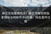 麻豆在线震撼热点！麻豆传媒视频独家揭秘全网疯传大V内幕，网友直呼过瘾