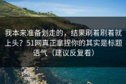 我本来准备划走的，结果刷着刷着就上头？51网真正拿捏你的其实是标题语气（建议反复看）