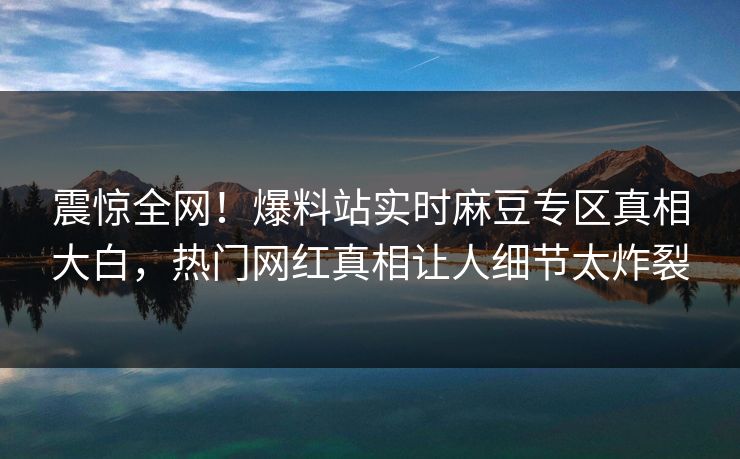 震惊全网！爆料站实时麻豆专区真相大白，热门网红真相让人细节太炸裂
