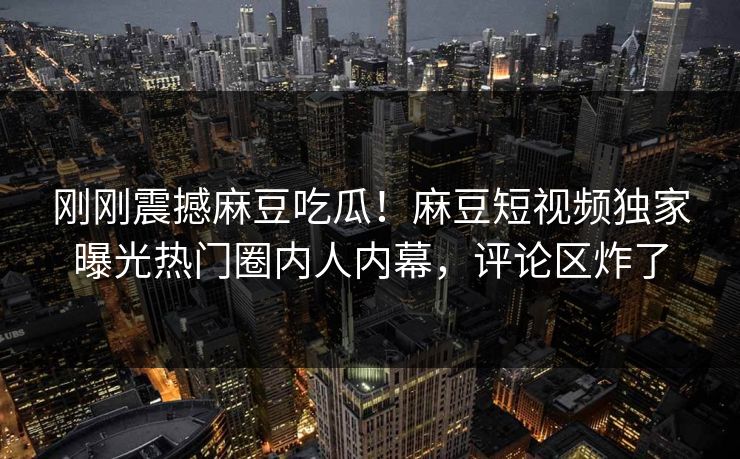 刚刚震撼麻豆吃瓜！麻豆短视频独家曝光热门圈内人内幕，评论区炸了