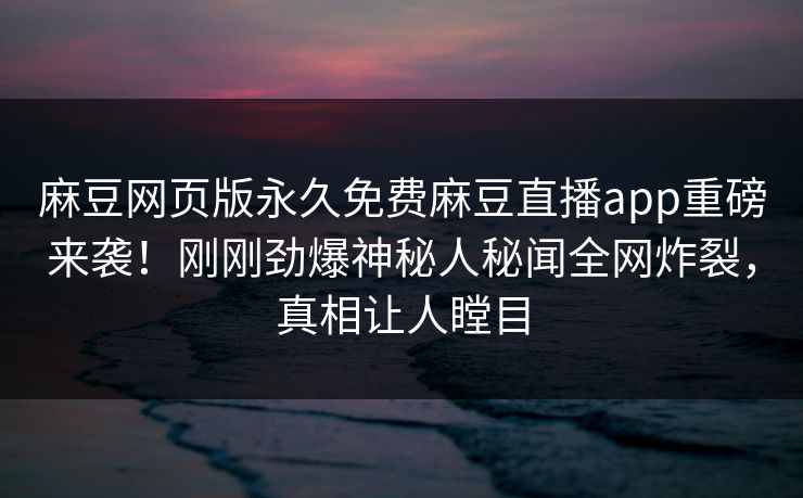 麻豆网页版永久免费麻豆直播app重磅来袭！刚刚劲爆神秘人秘闻全网炸裂，真相让人瞠目