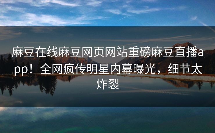 麻豆在线麻豆网页网站重磅麻豆直播app！全网疯传明星内幕曝光，细节太炸裂