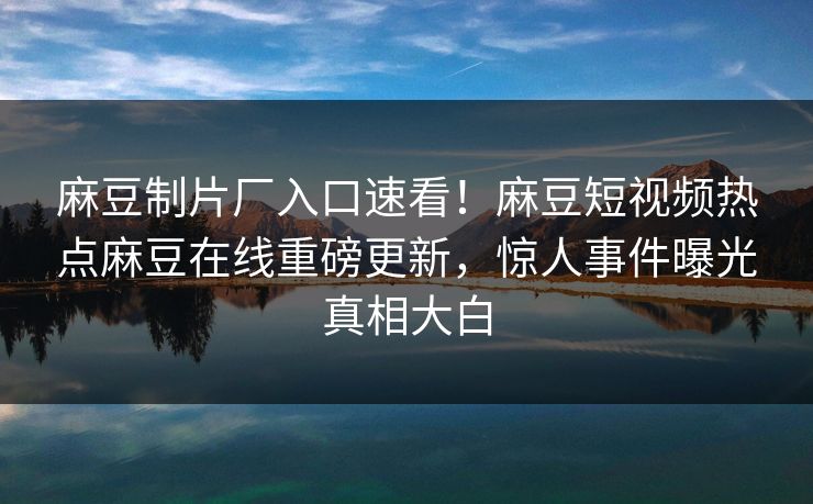 麻豆制片厂入口速看！麻豆短视频热点麻豆在线重磅更新，惊人事件曝光真相大白