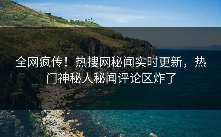 全网疯传！热搜网秘闻实时更新，热门神秘人秘闻评论区炸了