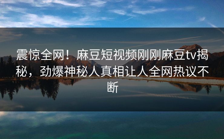 震惊全网！麻豆短视频刚刚麻豆tv揭秘，劲爆神秘人真相让人全网热议不断