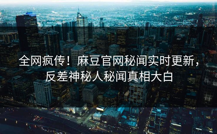 全网疯传！麻豆官网秘闻实时更新，反差神秘人秘闻真相大白