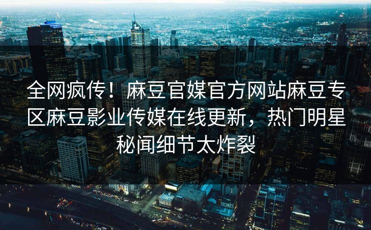 全网疯传！麻豆官媒官方网站麻豆专区麻豆影业传媒在线更新，热门明星秘闻细节太炸裂