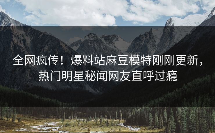 全网疯传！爆料站麻豆模特刚刚更新，热门明星秘闻网友直呼过瘾