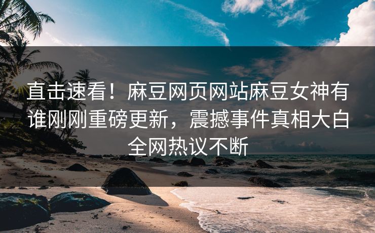 直击速看！麻豆网页网站麻豆女神有谁刚刚重磅更新，震撼事件真相大白全网热议不断