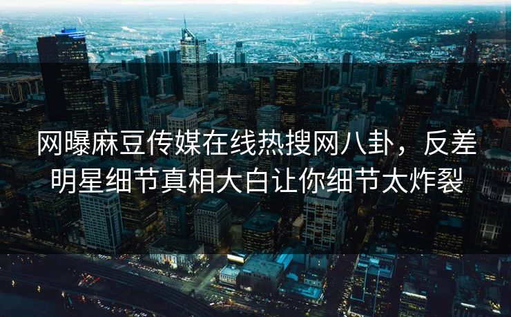 网曝麻豆传媒在线热搜网八卦，反差明星细节真相大白让你细节太炸裂