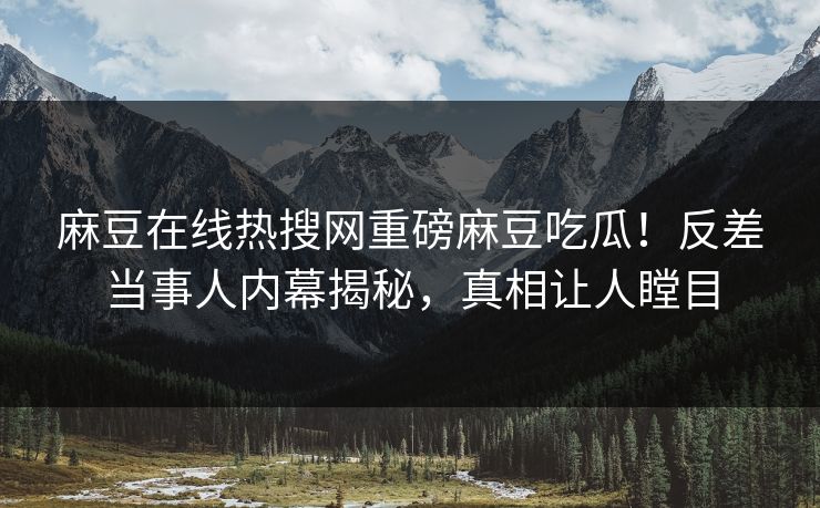麻豆在线热搜网重磅麻豆吃瓜！反差当事人内幕揭秘，真相让人瞠目