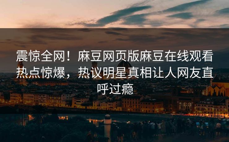 震惊全网！麻豆网页版麻豆在线观看热点惊爆，热议明星真相让人网友直呼过瘾