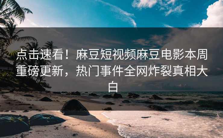 点击速看！麻豆短视频麻豆电影本周重磅更新，热门事件全网炸裂真相大白
