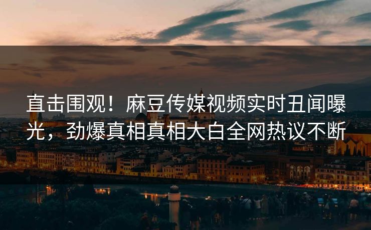 直击围观！麻豆传媒视频实时丑闻曝光，劲爆真相真相大白全网热议不断