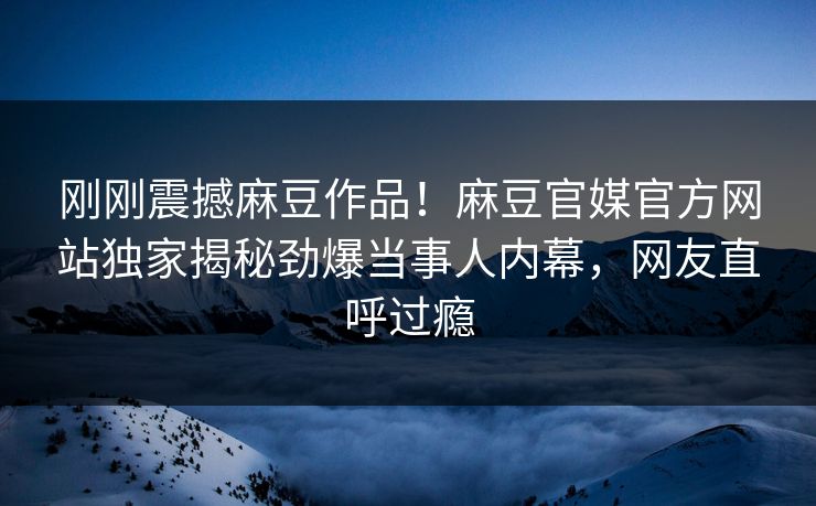刚刚震撼麻豆作品！麻豆官媒官方网站独家揭秘劲爆当事人内幕，网友直呼过瘾