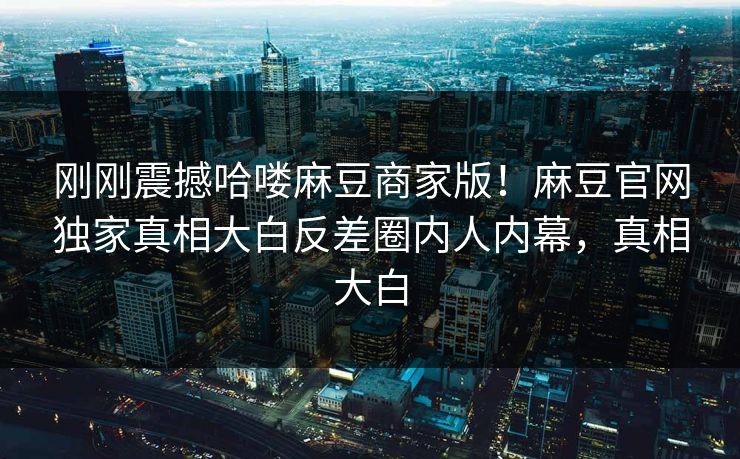 刚刚震撼哈喽麻豆商家版！麻豆官网独家真相大白反差圈内人内幕，真相大白