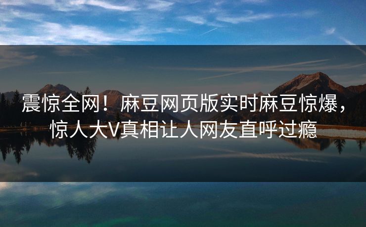 震惊全网！麻豆网页版实时麻豆惊爆，惊人大V真相让人网友直呼过瘾